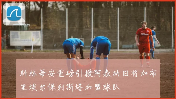 科林蒂安重磅引援阿森纳旧将加布里埃尔保利斯塔加盟球队