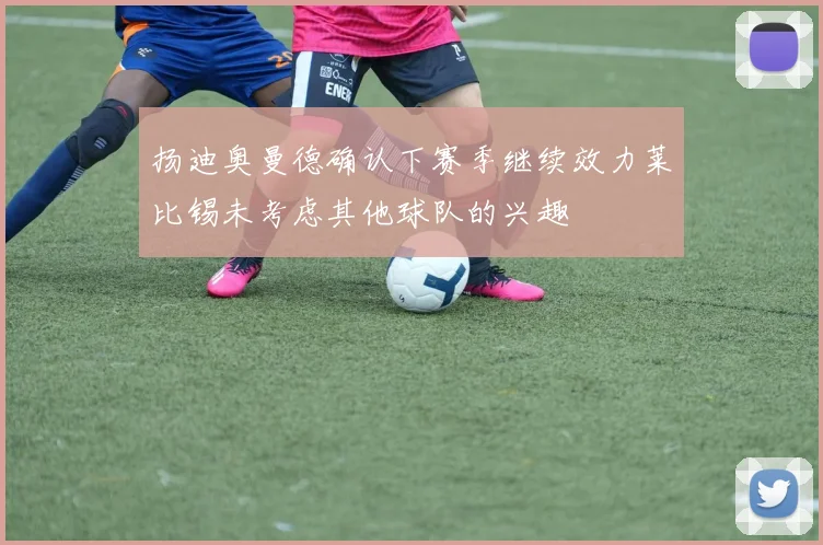 扬迪奥曼德确认下赛季继续效力莱比锡未考虑其他球队的兴趣