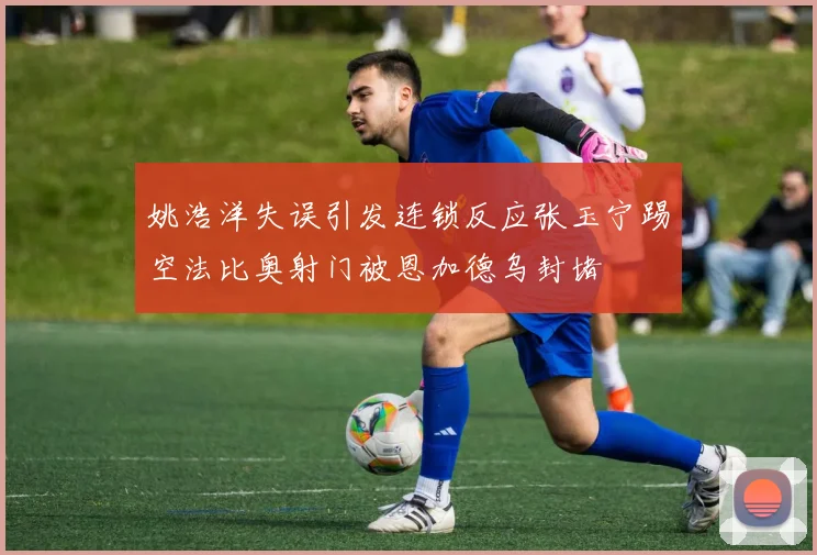 姚浩洋失误引发连锁反应张玉宁踢空法比奥射门被恩加德乌封堵