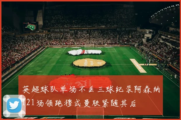 英超球队单场不丢三球纪录阿森纳121场领跑穆式曼联紧随其后