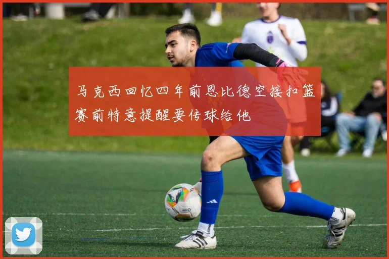 马克西回忆四年前恩比德空接扣篮赛前特意提醒要传球给他