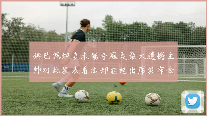 姆巴佩坦言未能夺冠是最大遗憾主帅对此发表看法却拒绝出席发布会