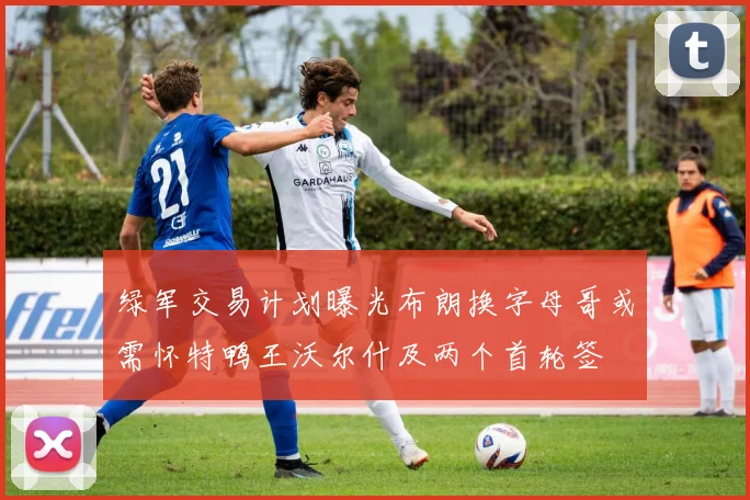 绿军交易计划曝光布朗换字母哥或需怀特鸭王沃尔什及两个首轮签