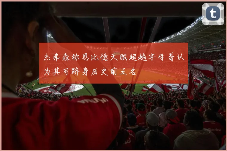 杰弗森称恩比德天赋超越字母哥认为其可跻身历史前五名