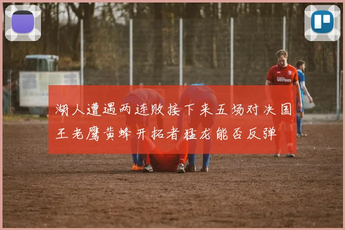 湖人遭遇两连败接下来五场对决国王老鹰黄蜂开拓者猛龙能否反弹