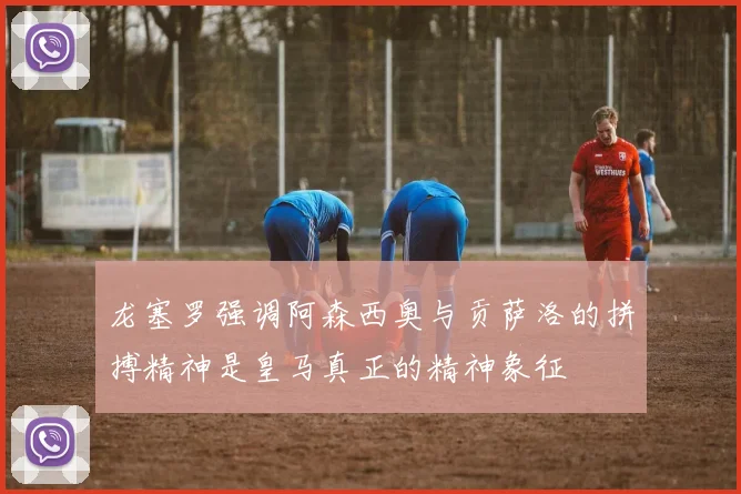 龙塞罗强调阿森西奥与贡萨洛的拼搏精神是皇马真正的精神象征