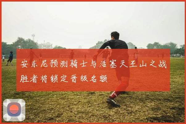 安东尼预测骑士与活塞天王山之战胜者将锁定晋级名额